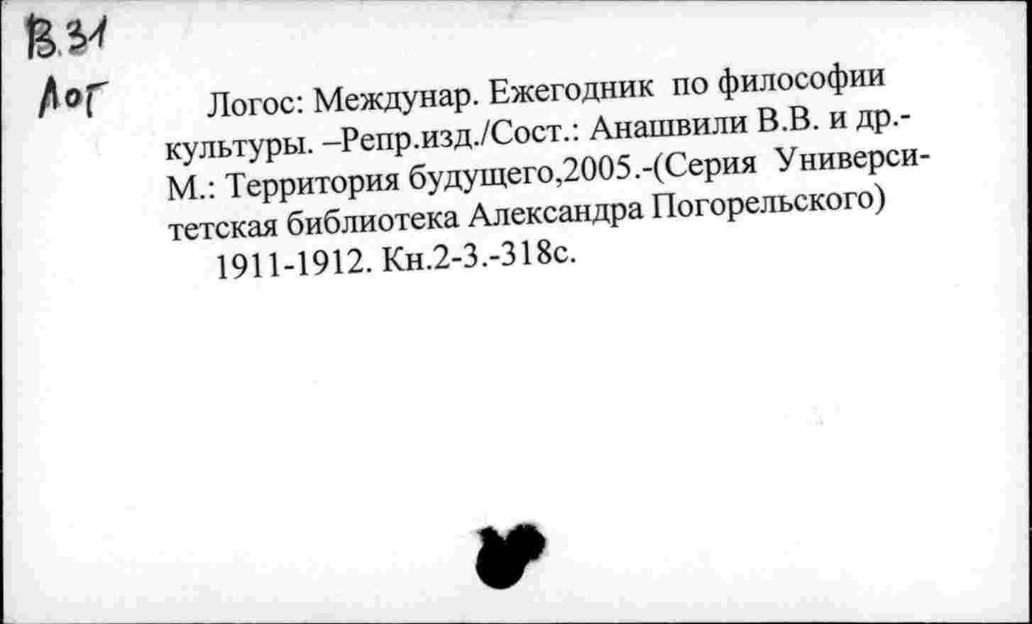 ﻿Логос: Междунар. Ежегодник по философии культуры. -Репр.изд./Сост.: Анашвили В.В. и др.-М.: Территория будущего,2005.-(Серия Университетская библиотека Александра Погорельского) 1911-1912. Кн.2-3.-318с.